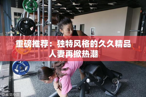 重磅推荐：独特风格的久久精品人妻再掀热潮