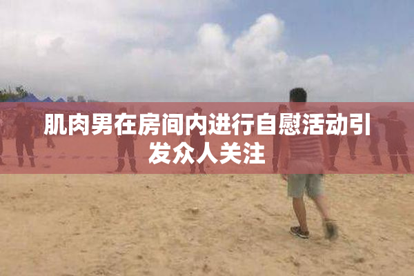 肌肉男在房间内进行自慰活动引发众人关注