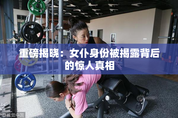 重磅揭晓：女仆身份被揭露背后的惊人真相