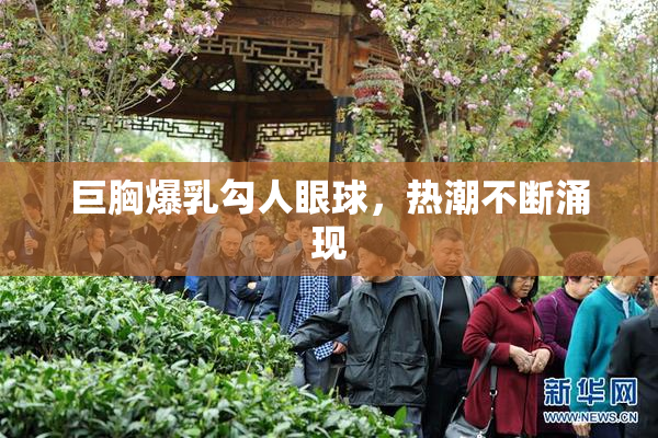 巨胸爆乳勾人眼球，热潮不断涌现