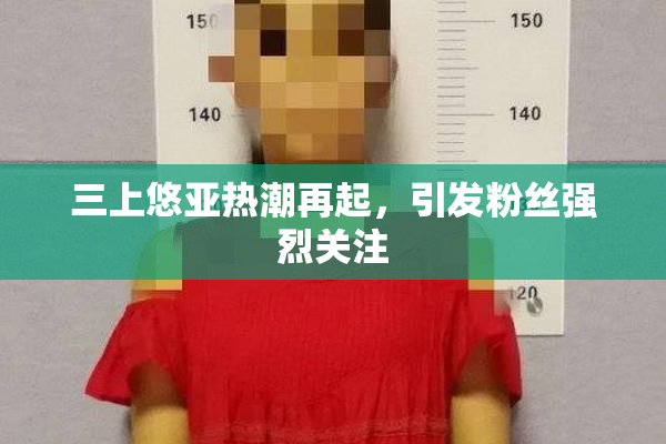 三上悠亚热潮再起，引发粉丝强烈关注