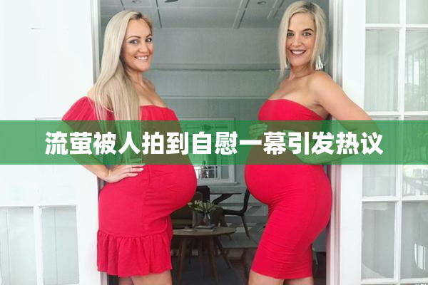 流萤被人拍到自慰一幕引发热议