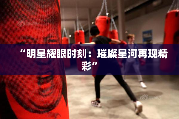 “明星耀眼时刻：璀璨星河再现精彩”