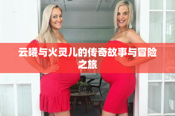 云曦与火灵儿的传奇故事与冒险之旅