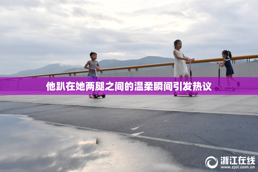 他趴在她两腿之间的温柔瞬间引发热议