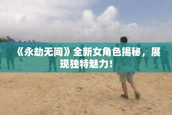 《永劫无间》全新女角色揭秘，展现独特魅力！