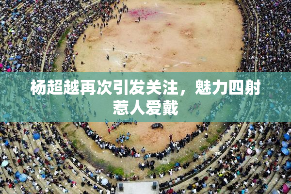 杨超越再次引发关注，魅力四射惹人爱戴