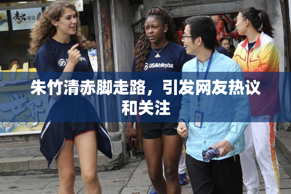 朱竹清赤脚走路，引发网友热议和关注