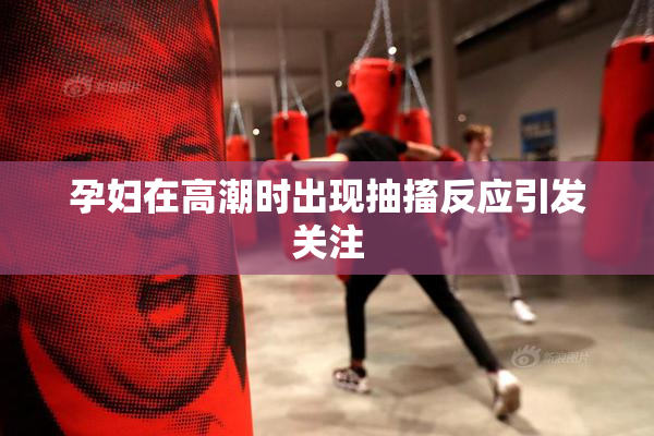 孕妇在高潮时出现抽搐反应引发关注