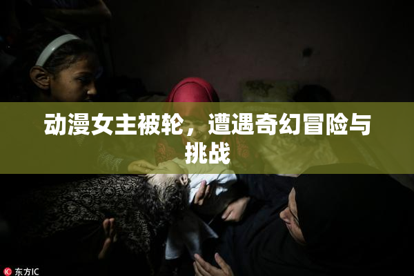 动漫女主被轮，遭遇奇幻冒险与挑战