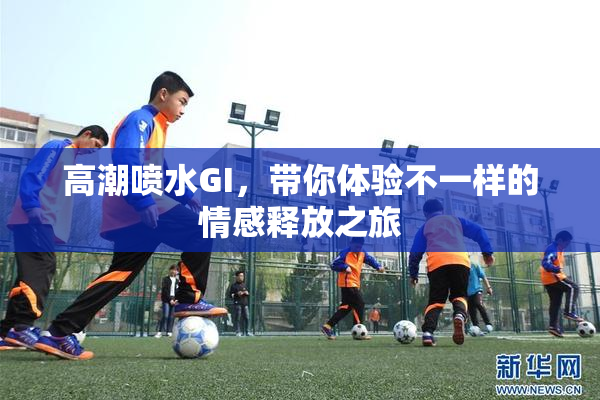 高潮喷水GI，带你体验不一样的情感释放之旅