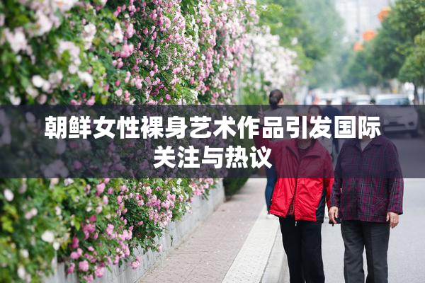朝鲜女性裸身艺术作品引发国际关注与热议
