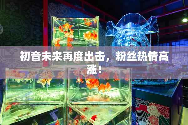 初音未来再度出击，粉丝热情高涨！