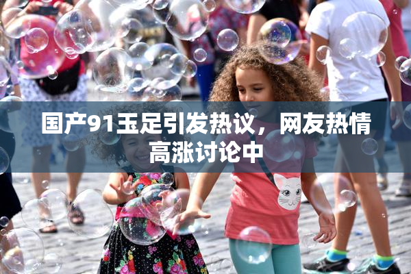 国产91玉足引发热议，网友热情高涨讨论中