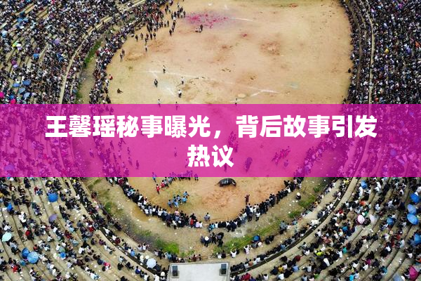 王馨瑶秘事曝光，背后故事引发热议