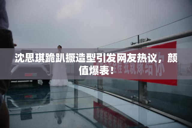 沈思琪跪趴撅造型引发网友热议，颜值爆表！