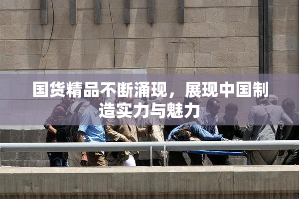 国货精品不断涌现，展现中国制造实力与魅力