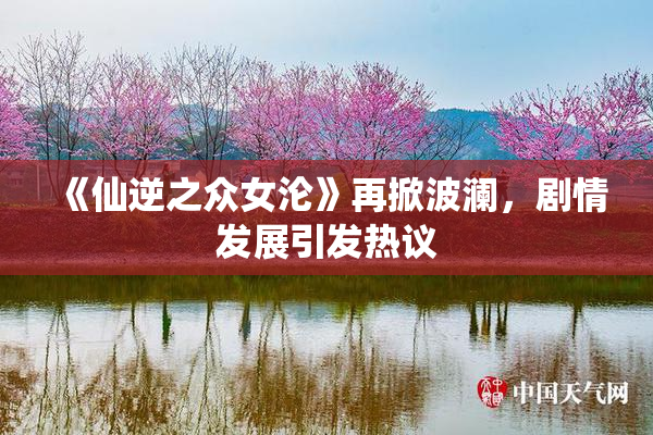 《仙逆之众女沦》再掀波澜，剧情发展引发热议