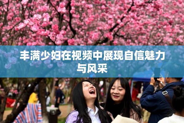 丰满少妇在视频中展现自信魅力与风采