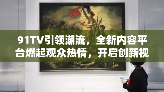 91TV引领潮流，全新内容平台燃起观众热情，开启创新视听体验