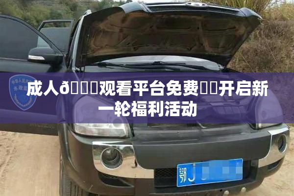 成人🔞观看平台免费❌‌开启新一轮福利活动