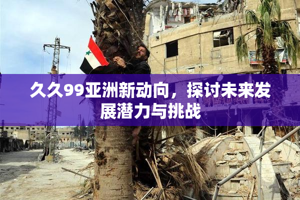 久久99亚洲新动向，探讨未来发展潜力与挑战