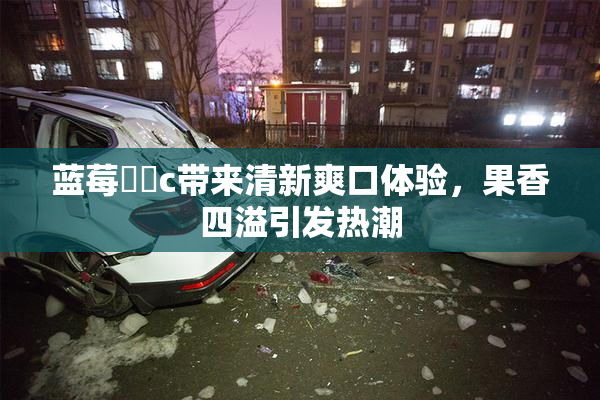 蓝莓❌‌c带来清新爽口体验，果香四溢引发热潮