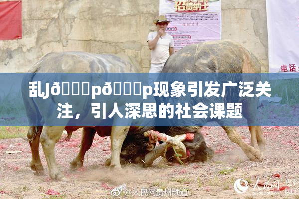 乱J🈚p🈚p现象引发广泛关注，引人深思的社会课题