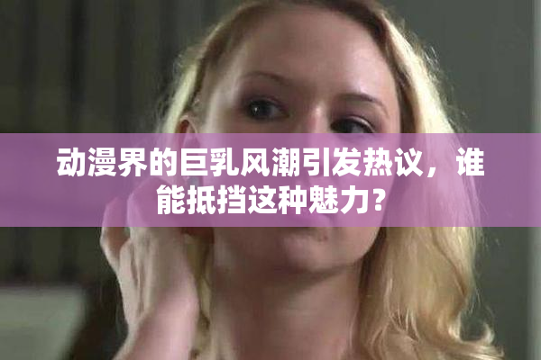 动漫界的巨乳风潮引发热议，谁能抵挡这种魅力？