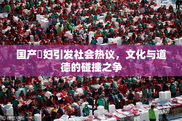 国产婬妇引发社会热议，文化与道德的碰撞之争
