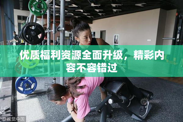 优质福利资源全面升级，精彩内容不容错过