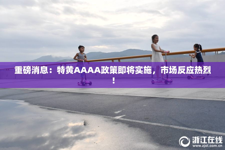重磅消息：特黄AAAA政策即将实施，市场反应热烈！
