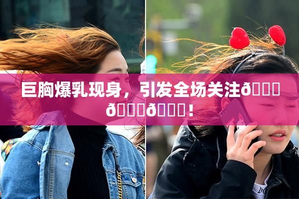 巨胸爆乳现身，引发全场关注🔞🔞🔞！