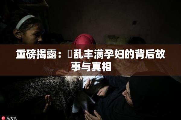 重磅揭露：婬乱丰满孕妇的背后故事与真相