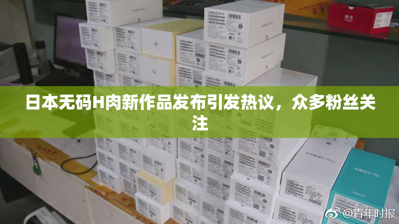日本无码H肉新作品发布引发热议，众多粉丝关注