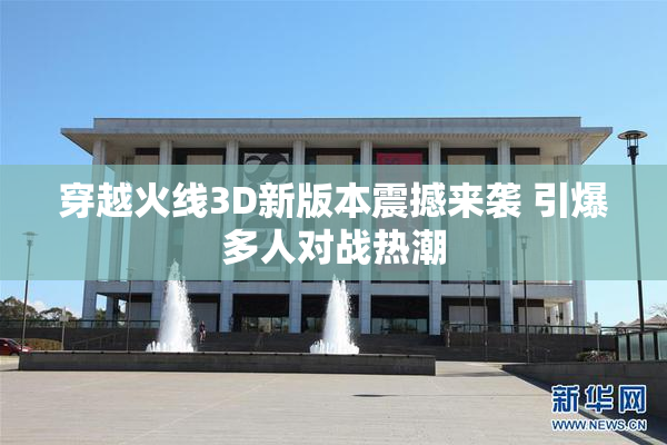 穿越火线3D新版本震撼来袭 引爆多人对战热潮