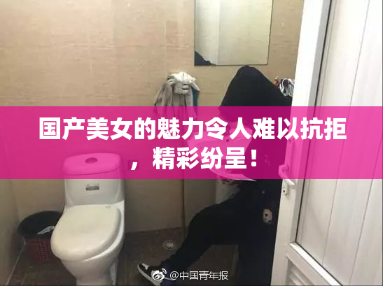 国产美女的魅力令人难以抗拒，精彩纷呈！