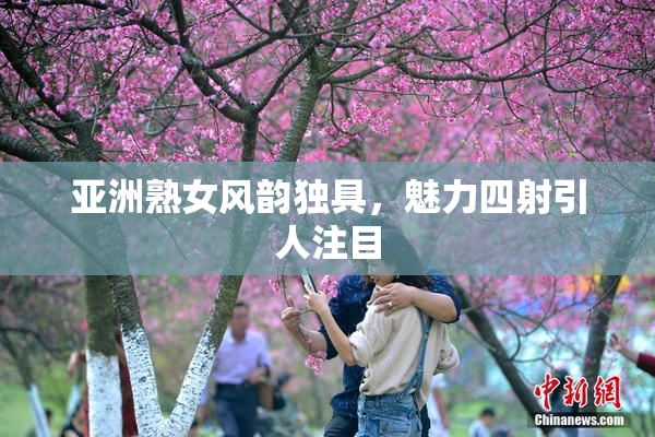 亚洲熟女风韵独具，魅力四射引人注目