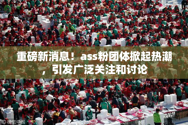 重磅新消息！ass粉团体掀起热潮，引发广泛关注和讨论