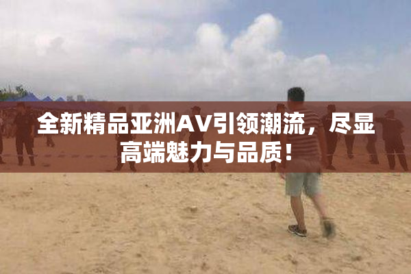 全新精品亚洲AV引领潮流，尽显高端魅力与品质！