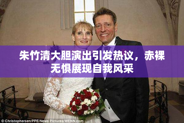 朱竹清大胆演出引发热议，赤裸无惧展现自我风采
