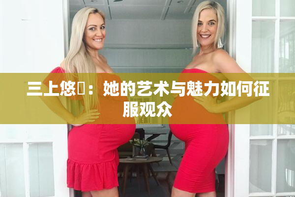 三上悠亜：她的艺术与魅力如何征服观众