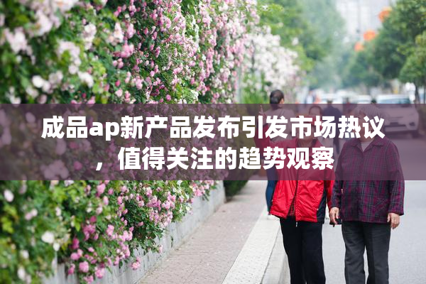 成品ap新产品发布引发市场热议，值得关注的趋势观察
