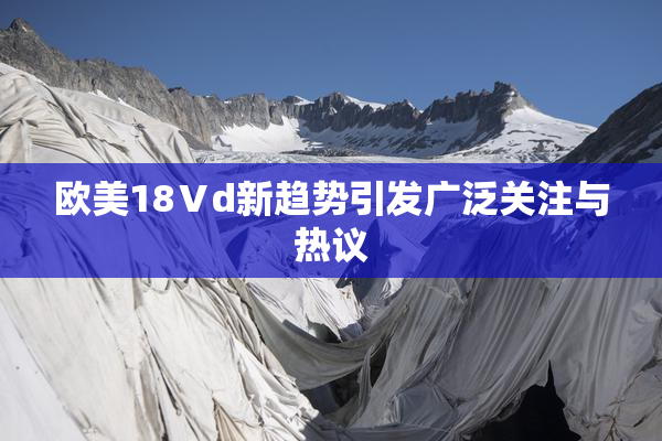 欧美18Ⅴd新趋势引发广泛关注与热议