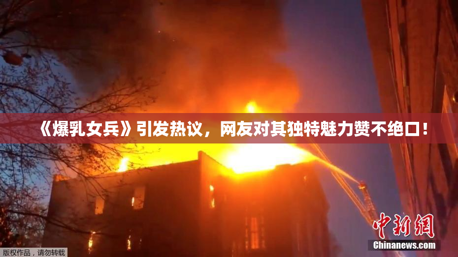 《爆乳女兵》引发热议，网友对其独特魅力赞不绝口！