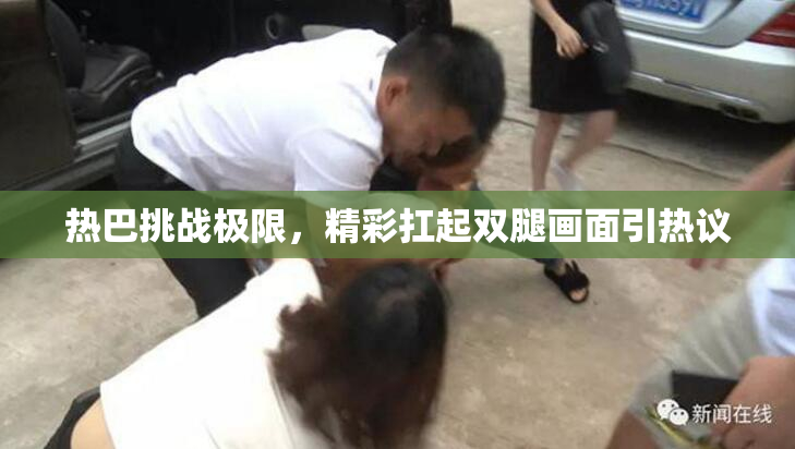 热巴挑战极限，精彩扛起双腿画面引热议