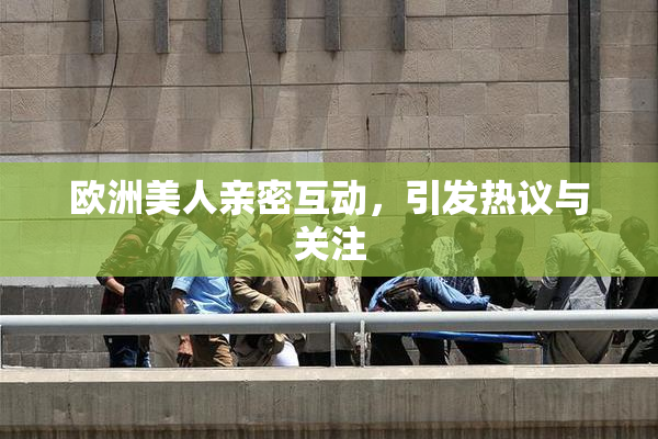 欧洲美人亲密互动，引发热议与关注
