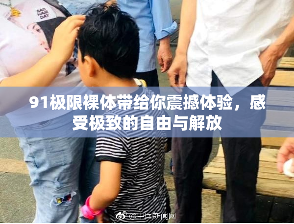 91极限裸体带给你震撼体验，感受极致的自由与解放