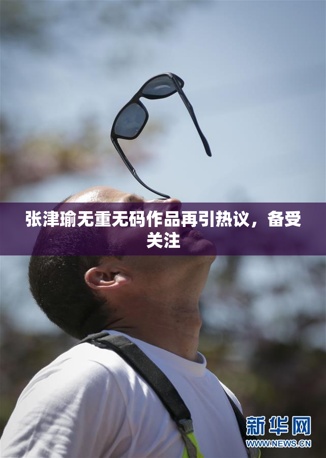 张津瑜无重无码作品再引热议，备受关注