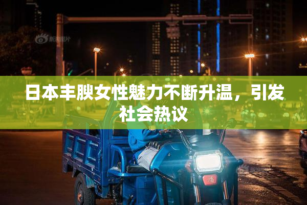 日本丰腴女性魅力不断升温，引发社会热议